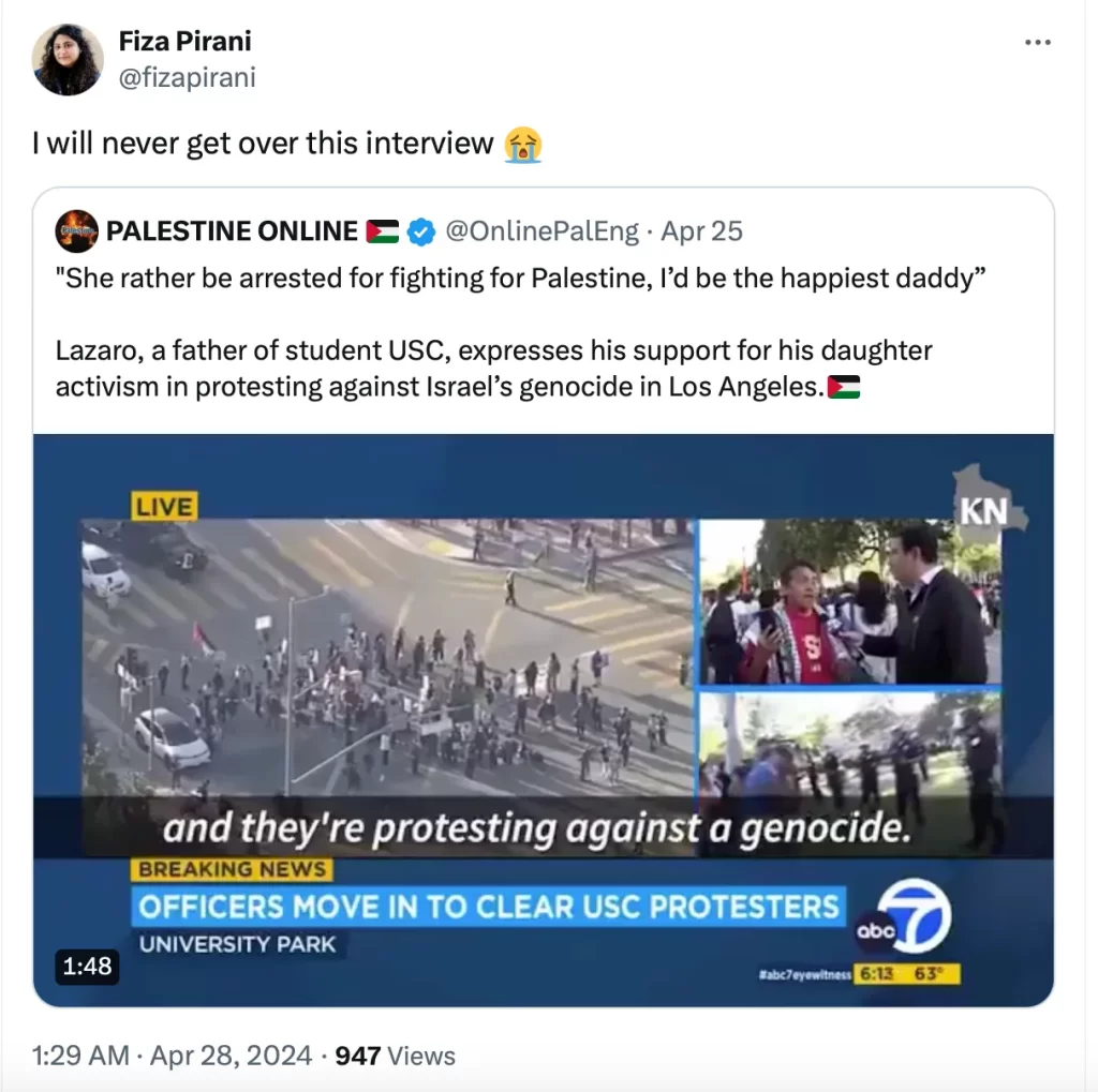 “I will never get over this interview.”— post on X by Fiza Pirani, journalist and truth-teller, reposting an interview on ABC 7, shared by PALESTINE ONLINE, in which the father of a USC student explains why he joined his daughter in protesting the genocide
