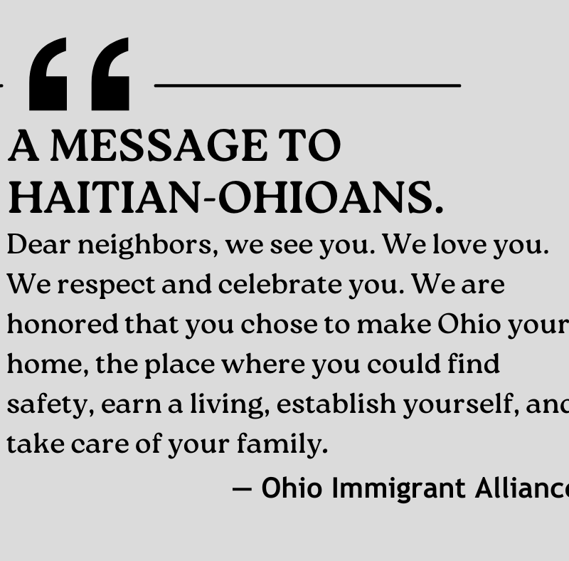 A message to Haitian-Ohioans from the Ohio Immigrant Alliance: "Dear neighbors, we see you. We love you. We respect and celebrate you. We are honored that you chose to make Ohio your home, the place where you could find safety, earn a living, establish yourself, and take care of your family."