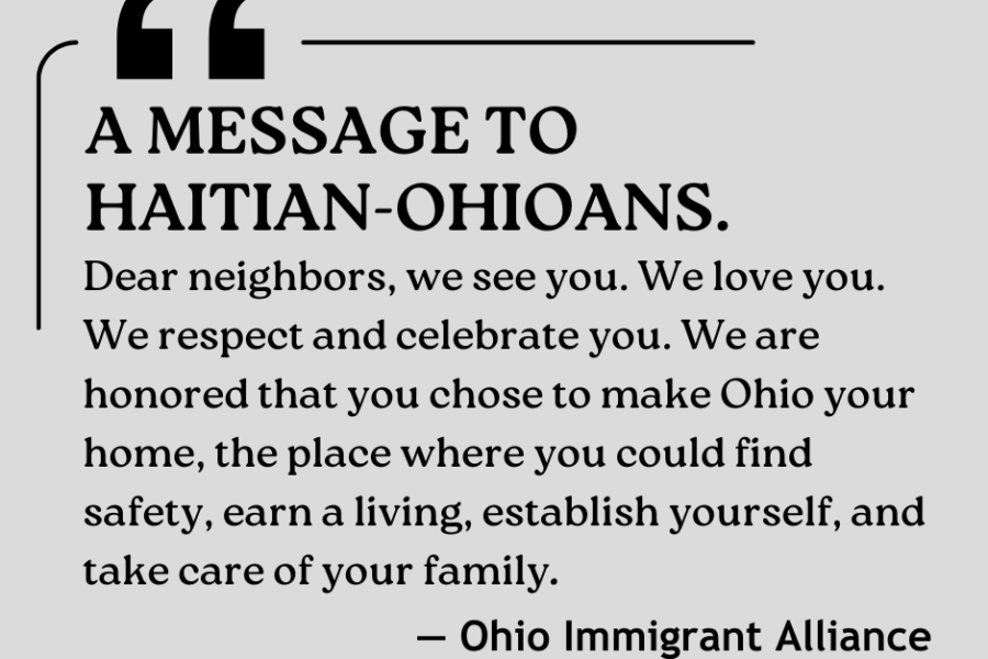 A message to Haitian-Ohioans from the Ohio Immigrant Alliance: "Dear neighbors, we see you. We love you. We respect and celebrate you. We are honored that you chose to make Ohio your home, the place where you could find safety, earn a living, establish yourself, and take care of your family."