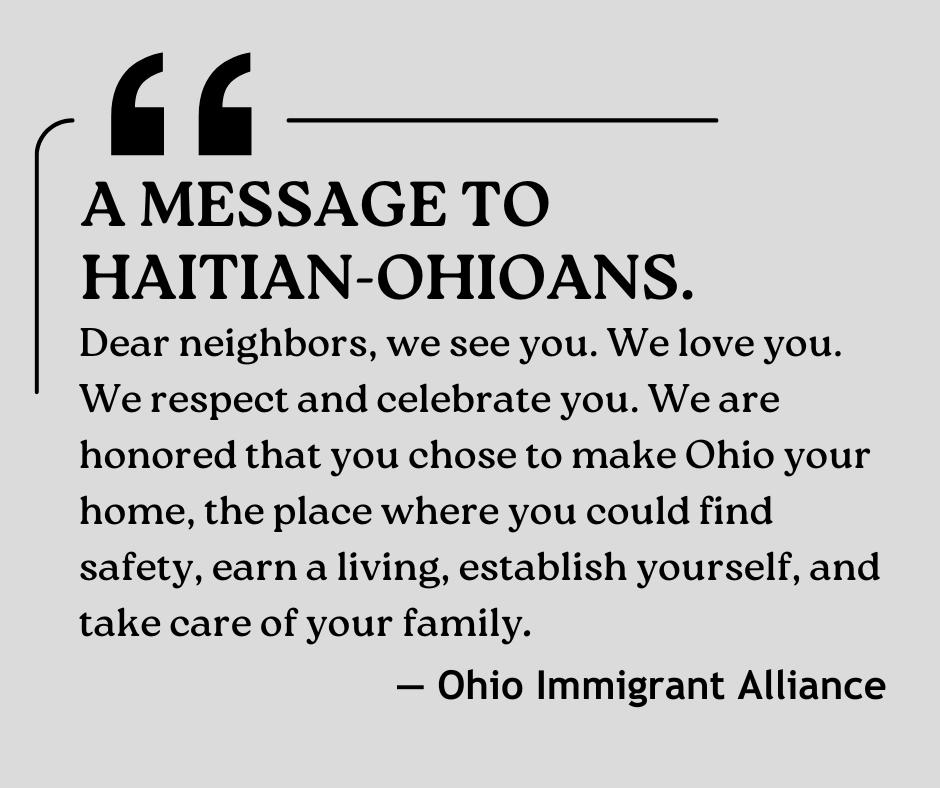 A message to Haitian-Ohioans from the Ohio Immigrant Alliance: "Dear neighbors, we see you. We love you. We respect and celebrate you. We are honored that you chose to make Ohio your home, the place where you could find safety, earn a living, establish yourself, and take care of your family."