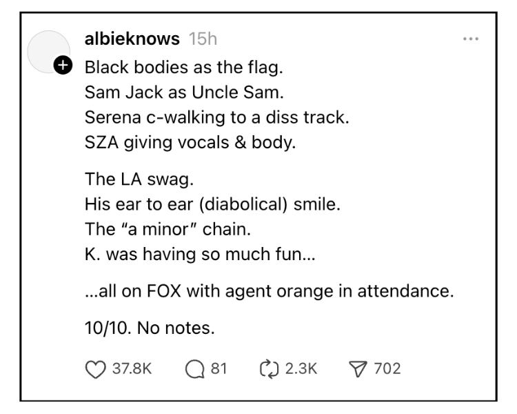 From the Threads account albieknows Black bodies as the flag. Sam Jack as Uncle Sam. Serena c-walking to a diss track. SZA giving vocals & body. The LA swag. His ear to ear (diabolical) smile. The “a minor” chain. K. was having so much fun… …all on FOX with agent orange in attendance. 10/10. No notes. Has 37.8K likes, 81 comments, 2.3k reposts, and 702 link shares as of 2/10 at 1pm ET.